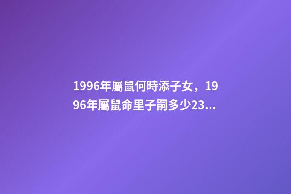 1996年屬鼠何時添子女，1996年屬鼠命里子嗣多少23點到1點出生的 96年屬鼠男什么時候結婚好，2022 年96年屬鼠結婚大利月-第1張-觀點-玄機派